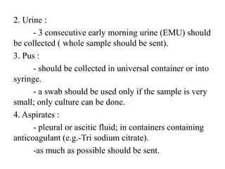 2. Urine :
- 3 consecutive early morning urine (EMU) should
be collected ( whole sample should be sent).
3. Pus :
- should be collected in universal container or into
syringe.
- a swab should be used only if the sample is very
small; only culture can be done.
4. Aspirates :
- pleural or ascitic fluid; in containers containing
anticoagulant (e.g.-Tri sodium citrate).
-as much as possible should be sent.
 