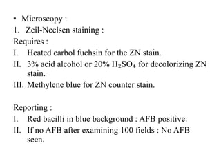 • Microscopy :
1. Zeil-Neelsen staining :
Requires :
I. Heated carbol fuchsin for the ZN stain.
II. 3% acid alcohol or 20% H₂SO₄ for decolorizing ZN
stain.
III. Methylene blue for ZN counter stain.
Reporting :
I. Red bacilli in blue background : AFB positive.
II. If no AFB after examining 100 fields : No AFB
seen.
 