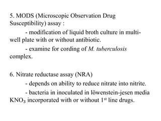 5. MODS (Microscopic Observation Drug
Susceptibility) assay :
- modification of liquid broth culture in multi-
well plate with or without antibiotic.
- examine for cording of M. tuberculosis
complex.
6. Nitrate reductase assay (NRA)
- depends on ability to reduce nitrate into nitrite.
- bacteria in inoculated in lӧwenstein-jesen media
KNO₃ incorporated with or without 1st line drugs.
 