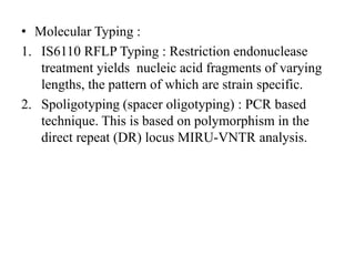 • Molecular Typing :
1. IS6110 RFLP Typing : Restriction endonuclease
treatment yields nucleic acid fragments of varying
lengths, the pattern of which are strain specific.
2. Spoligotyping (spacer oligotyping) : PCR based
technique. This is based on polymorphism in the
direct repeat (DR) locus MIRU-VNTR analysis.
 