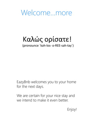 Welcome…more
Καλώς ορίσατε!
(pronounce `kah-los- o-REE-sah-tay`)
EazyBnb welcomes you to your home
for the next days.
We are certain for your nice stay and
we intend to make it even better.
Enjoy!
 