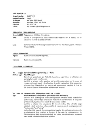 2
DATI PERSONALI
Data di nascita:
Luogo di nascita:
Residenza:
Domicilio:
Cellulare:
E-mail:
30/07/1977
Napoli
Via Tasso, 216, Napoli
Via di Val Tellina 100, Roma
347/9001916
avv.francescapersico@lgmail.com
ISTRUZIONE E FORMAZIONE
Gennaio 2004 Acquisizione del titolo di Avvocato.
2000 Laurea in Giurisprudenza presso l'Università “Federico II“ di Napoli, con la
votazione finale di 110/110 con lode.
1995 Diploma di Maturità Classica presso il Liceo “Umberto I” di Napoli, con la votazione
finale di 60/60.
LINGUE STRANIERE
Inglese
Francese
Buona conoscenza scritta e parlata.
Buona conoscenza scritta.
ESPERIENZE LAVORATIVE
Dal Maggio
2014 ad oggi
Cerved Credit Management S.p.A. – Roma
Asset Manager
Consulenza specializzata per l’attività di gestione, supervisione e valutazione di
portafogli di crediti in sofferenza.
L’attività si articola nella:- gestione dei crediti problematici, con lo scopo di
recuperare i crediti stessi; - classificazione di crediti;- valutazione delle prospettive
d’incasso (Due Diligence) sia per pratiche già acquistate da mandanti di CCM sia
per pratiche oggetto di valutazione per eventuale acquisto.
Dal 2012 ad
oggi
Unicredit Credit Management Bank S.p.A. – Roma
Avvocato Esterno Stragiudiziale (portafoglio Lazio “Property”)
Gestione di un portafoglio di circa duemila posizioni afferenti crediti problematici
(sofferenze), anche di tipo concorsuale, mediante il coordinamento di cinquanta
professionisti, legali esterni e società di recupero del credito.
L’attività si articola nella valutazione del tipo di credito, della solvibilità degli
obbligati e della proiezione sulla possibilità di recupero, con la predisposizione di
“business plan” e di “rating”.
Inoltre l’attività prevede il monitoraggio dei legali e dei professionisti esterni; la
predisposizione delle relazioni ai Consorzi di Garanzia; la preparazione e la
formalizzazione degli accordi di cessione dei crediti precedentemente deliberati
dalla Banca; e il monitoraggio delle ipoteche.
 