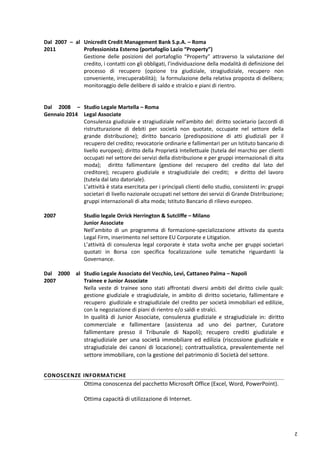 2
Dal 2007 – al
2011
Unicredit Credit Management Bank S.p.A. – Roma
Professionista Esterno (portafoglio Lazio “Property”)
Gestione delle posizioni del portafoglio “Property” attraverso la valutazione del
credito, i contatti con gli obbligati, l’individuazione della modalità di definizione del
processo di recupero (opzione tra giudiziale, stragiudiziale, recupero non
conveniente, irrecuperabilità); la formulazione della relativa proposta di delibera;
monitoraggio delle delibere di saldo e stralcio e piani di rientro.
Dal 2008 –
Gennaio 2014
Studio Legale Martella – Roma
Legal Associate
Consulenza giudiziale e stragiudiziale nell’ambito del: diritto societario (accordi di
ristrutturazione di debiti per società non quotate, occupate nel settore della
grande distribuzione); diritto bancario (predisposizione di atti giudiziali per il
recupero del credito; revocatorie ordinarie e fallimentari per un Istituto bancario di
livello europeo); diritto della Proprietà Intellettuale (tutela del marchio per clienti
occupati nel settore dei servizi della distribuzione e per gruppi internazionali di alta
moda); diritto fallimentare (gestione del recupero del credito dal lato del
creditore); recupero giudiziale e stragiudiziale dei crediti; e diritto del lavoro
(tutela dal lato datoriale).
L’attività è stata esercitata per i principali clienti dello studio, consistenti in: gruppi
societari di livello nazionale occupati nel settore dei servizi di Grande Distribuzione;
gruppi internazionali di alta moda; Istituto Bancario di rilievo europeo.
2007 Studio legale Orrick Herrington & Sutcliffe – Milano
Junior Associate
Nell’ambito di un programma di formazione-specializzazione attivato da questa
Legal Firm, inserimento nel settore EU Corporate e Litigation.
L’attività di consulenza legal corporate è stata svolta anche per gruppi societari
quotati in Borsa con specifica focalizzazione sulle tematiche riguardanti la
Governance.
Dal 2000 al
2007
Studio Legale Associato del Vecchio, Levi, Cattaneo Palma – Napoli
Trainee e Junior Associate
Nella veste di trainee sono stati affrontati diversi ambiti del diritto civile quali:
gestione giudiziale e stragiudiziale, in ambito di diritto societario, fallimentare e
recupero giudiziale e stragiudiziale del credito per società immobiliari ed edilizie,
con la negoziazione di piani di rientro e/o saldi e stralci.
In qualità di Junior Associate, consulenza giudiziale e stragiudiziale in: diritto
commerciale e fallimentare (assistenza ad uno dei partner, Curatore
fallimentare presso il Tribunale di Napoli); recupero crediti giudiziale e
stragiudiziale per una società immobiliare ed edilizia (riscossione giudiziale e
stragiudiziale dei canoni di locazione); contrattualistica, prevalentemente nel
settore immobiliare, con la gestione del patrimonio di Società del settore.
CONOSCENZE INFORMATICHE
Ottima conoscenza del pacchetto Microsoft Office (Excel, Word, PowerPoint).
Ottima capacità di utilizzazione di Internet.
 