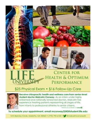 Center for
Health & Optimum
Performance
$25 Physical Exam • $16 Follow-Up Care
1415 Barclay Circle, Marietta, GA 30060 • (770) 792 6100 • @malcolmconway25
Receive chiropractic health and wellness care from senior-level
student doctor Malcolm Conway. As an intern under highly
esteemed and nationally renowned doctors, Malcolm has
experience treating patients representing all stages of life,
from infants to professional athletes to senior citizens.
References available on
To schedule your appointment, email mconway3243@student.life.edu
 