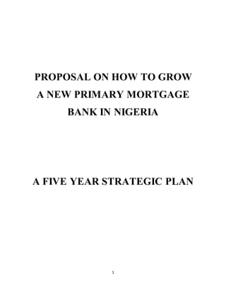 1
PROPOSAL ON HOW TO GROW
A NEW PRIMARY MORTGAGE
BANK IN NIGERIA
A FIVE YEAR STRATEGIC PLAN
 