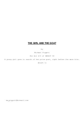 THE GIRL AND THE GOAT
by
Michael Piggott
For Act 2/3 of IMPACT 50
A young girl goes in search of her prize goat, right before the wave hits.
(Draft 1)
ma_piggott@hotmail.com
 