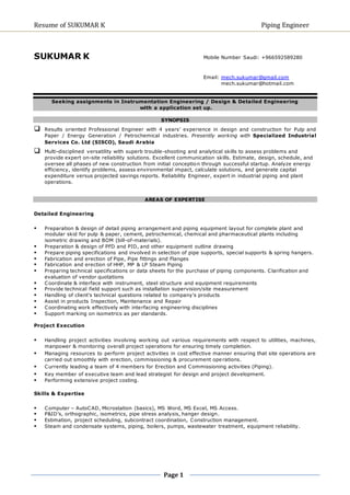 Resume of SUKUMAR K Piping Engineer 
SUKUMAR K Mobile Number Saudi: +966592589280 
Page 1 
Email: mech.sukumar@gmail.com 
mech.sukumar@hotmail.com 
Seeking assignments in Instrumentation Engineering / Design & Detailed Engineering 
with a application set up. 
SYNOPSIS 
 Results oriented Professional Engineer with 4 years’ experience in design and construction for Pulp and 
Paper / Energy Generation / Petrochemical industries. Presently working with Specialized Industrial 
Services Co. Ltd (SISCO), Saudi Arabia 
 Multi-disciplined versatility with superb trouble-shooting and analytical skills to assess problems and 
provide expert on-site reliability solutions. Excellent communication skills. Estimate, design, schedule, and 
oversee all phases of new construction from initial conception through successful startup. Analyze energy 
efficiency, identify problems, assess environmental impact, calculate solutions, and generate capital 
expenditure versus projected savings reports. Reliability Engineer, expert in industrial piping and plant 
operations. 
AREAS OF EXPERTISE 
Detailed Engineering 
 Preparation & design of detail piping arrangement and piping equipment layout for complete plant and 
modular skid for pulp & paper, cement, petrochemical, chemical and pharmaceutical plants including 
isometric drawing and BOM (bill-of-materials). 
 Preparation & design of PFD and PID, and other equipment outline drawing 
 Prepare piping specifications and involved in selection of pipe supports, special supports & spring hangers. 
 Fabrication and erection of Pipe, Pipe fittings and Flanges 
 Fabrication and erection of HHP, MP & LP Steam Piping 
 Preparing technical specifications or data sheets for the purchase of piping components. Clarification and 
evaluation of vendor quotations 
 Coordinate & interface with instrument, steel structure and equipment requirements 
 Provide technical field support such as installation supervision/site measurement 
 Handling of client's technical questions related to company's products 
 Assist in products Inspection, Maintenance and Repair 
 Coordinating work effectively with interfacing engineering disciplines 
 Support marking on isometrics as per standards. 
Project Execution 
 Handling project activities involving working out various requirements with respect to utilities, machines, 
manpower & monitoring overall project operations for ensuring timely completion. 
 Managing resources to perform project activities in cost effective manner ensuring that site operations are 
carried out smoothly with erection, commissioning & procurement operations. 
 Currently leading a team of 4 members for Erection and Commissioning activities (Piping). 
 Key member of executive team and lead strategist for design and project development. 
 Performing extensive project costing. 
Skills & Expertise 
 Computer – AutoCAD, Microstation (basics), MS Word, MS Excel, MS Access. 
 P&ID’s, orthographic, isometrics, pipe stress analysis, hanger design. 
 Estimation, project scheduling, subcontract coordination, Construction management. 
 Steam and condensate systems, piping, boilers, pumps, wastewater treatment, equipment reliability. 
 