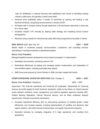 team for ShelfGenie, a national franchise with established track record of retrofitting existing
kitchens, bathrooms, and pantries in direct home sales.
• Achieved quick profitability within 3 months of ownership by opening and leading 2 new
franchise territories, recognizing annual revenue in excess of $1M.
• Hit largest sale in company history through leadership in all franchisees nationwide in close rate
for in home sales.
• Increased margins 17% annually by aligning sales strategy and marketing around product
demographics.
• Received various awards for individual tops sales after being recognized as top sales in market.
SMS GROUP LLC, New York, NY 2007 — 2009
Market leader in unclaimed property communications, compliance, and consulting services
specializing in reuniting unclaimed or abandoned property
Senior Vice President
Managed targeted business development and provided consultation in modernization.
• Developed new business, increasing revenue 15%,
• Streamlined efficiencies by leading and managing system modernization and implantation of
new workflow system, including automated data capture.
• SMS Group was acquired by Venio Partners in 2008, and later merged with Keane.
COMPUTERSHARE INVESTOR SERVICES LLC, Chicago, IL 2000 — 2007
Senior Vice President, Operations 2004 — 2007
Supervised 1.5K multi-site operational and functional US employees. Responsible for achieving
revenue and profit targets for North American operations. Acted as key liaison on critical business
issues between workforce, senior management, and external regulatory agencies including SEC,
Federal Banking Regulators, Internal Revenue Service, and all State unclaimed property
requirements. Oversaw cross border transactions.
• Increased operational efficiency 20% by restructuring operations to facilitate growth, create
efficiencies, and increase capacity, including implementation of workflow and electronic data
capture systems, call center process enhancements, and quality improvement programs.
• Expanded business by managing integration of 6 large operational units resulting from
acquisitions.
 