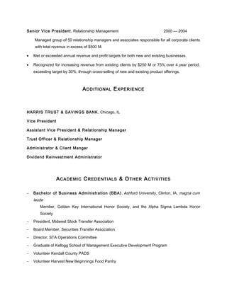 Senior Vice President, Relationship Management 2000 — 2004
Managed group of 50 relationship managers and associates responsible for all corporate clients
with total revenue in excess of $500 M.
• Met or exceeded annual revenue and profit targets for both new and existing businesses.
• Recognized for increasing revenue from existing clients by $250 M or 75% over 4 year period,
exceeding target by 30%, through cross-selling of new and existing product offerings.
ADDITIONAL EXPERIENCE
HARRIS TRUST & SAVINGS BANK, Chicago, IL
Vice President
Assistant Vice President & Relationship Manager
Trust Officer & Relationship Manager
Administrator & Client Manger
Dividend Reinvestment Administrator
ACADEMIC CREDENTIALS & OTHER ACTIVITIES
− Bachelor of Business Administration (BBA), Ashford University, Clinton, IA, magna cum
laude
Member, Golden Key International Honor Society, and the Alpha Sigma Lambda Honor
Society
− President, Midwest Stock Transfer Association
− Board Member, Securities Transfer Association
− Director, STA Operations Committee
− Graduate of Kellogg School of Management Executive Development Program
− Volunteer Kendall County PADS
− Volunteer Harvest New Beginnings Food Pantry
 