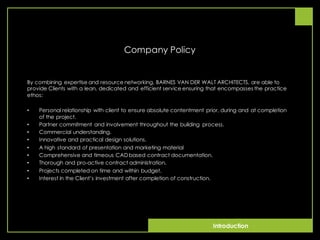 Introduction
Company Policy
By combining expertise and resource networking, BARNES VAN DER WALT ARCHITECTS, are able to
provide Clients with a lean, dedicated and efficient service ensuring that encompasses the practice
ethos:
• Personal relationship with client to ensure absolute contentment prior, during and at completion
of the project.
• Partner commitment and involvement throughout the building process.
• Commercial understanding.
• Innovative and practical design solutions.
• A high standard of presentation and marketing material
• Comprehensive and timeous CAD based contract documentation.
• Thorough and pro-active contract administration.
• Projects completed on time and within budget.
• Interest in the Client’s investment after completion of construction.
 
