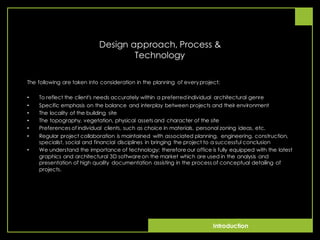 Introduction
Design approach, Process &
Technology
The following are taken into consideration in the planning of everyproject:
• To reflect the client's needs accurately within a preferredindividual architectural genre
• Specific emphasis on the balance and interplay between projects and their environment
• The locality of the building site
• The topography, vegetation, physical assets and character of the site
• Preferences of individual clients, such as choice in materials, personal zoning ideas, etc.
• Regular project collaboration is maintained with associated planning, engineering, construction,
specialist, social and financial disciplines in bringing the project to a successful conclusion
• We understand the importance of technology; therefore our office is fully equipped with the latest
graphics and architectural 3D software on the market which are used in the analysis and
presentation of high quality documentation assisting in the process of conceptual detailing of
projects.
 