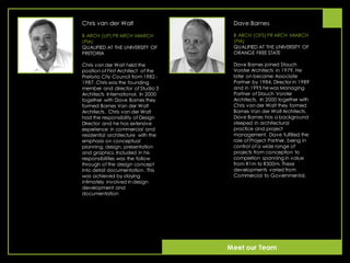 Chris van der Walt
B ARCH (UP) PR ARCH MIARCH
(PIA)
QUALIFIED AT THE UNIVERSITY OF
PRETORIA
Chris van der Walt held the
position of First Architect of the
Pretoria City Council from 1982 -
1987. Chris was the founding
member and director of Studio 3
Architects International. In 2000
together with Dave Barnes they
formed Barnes Van der Walt
Architects. Chris van der Walt
had the responsibility of Design
Director and he has extensive
experience in commercial and
residential architecture with the
emphasis on conceptual
planning, design, presentation
and graphics. Included in his
responsibilities was the follow
through of the design concept
into detail documentation. This
was achieved by staying
intimately involved in design
development and
documentation
Dave Barnes
B ARCH (OFS) PR ARCH MIARCH
(PIA)
QUALIFIED AT THE UNIVERSITY OF
ORANGE FREE STATE
Dave Barnes joined Stauch
Vorster Architects in 1979. He
later on became Associate
Partner by 1984, Director in 1989
and in 1995 hewas Managing
Partner of Stauch Vorster
Architects. In 2000 together with
Chris van der Walt they formed
Barnes Van der Walt Architects.
Dave Barnes has a background
steeped in architectural
practice and project
management. Dave fulfilled the
role of Project Partner, being in
control of a wide range of
projects from conception to
completion spanning in value
from R1m to R300m. These
developments varied from
Commercial to Governmental.
Meet our Team
 