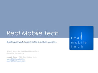 Real Mobile Tech
Building powerful value added mobile solutions.
3i Tech Works, Inc. DBA Real Mobile Tech
Disruptive Technology
Joseph Riano / CEO Real Mobile Tech
www.3itechworks.com
JoeR@3iTechworks.com
 