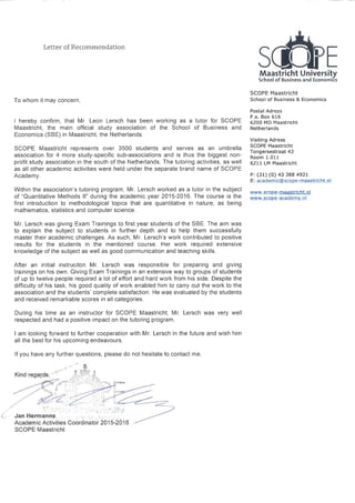 Letter ofRecommendation
Maastricht University
School of Business and Economics
SCOPE Maastricht
To whom it may concern, School of Business &Economics
Postal Adress
P.o. Box 616
hereby confirm, that Mr. Leon Lersch has been working as a tutor for SCOPE X200 MD Maastricht
Maastricht, the main official study association of the School of Business and Netherlands
Economics(SBE)in Maastricht, the Netherlands.
Visiting Adress
SCOPE Maastricht represents over 3500 students and serves as an umbrella SCOPE Maastricht
association for 4 more stud s ecific sub-associations and is thus the bi est nOn-
Tongersestraat 43
y- p gg Room 1.011
profit study association in the south of the Netherlands. The tutoring activities, as well 6211 LM Maastricht
as all other academic activities were held under the separate brand name of SCOPE
Academy. P:(31)(0)43 388 4921
E: academic@scop_ e-maastrcht.nl
Within the association's tutoring program, Mr. Lersch worked as a tutor in the subject www.scope-maastricht.nl
of "Quantitative Methods II" during the academic year 2015-2016. The course is the www.scope-academy.nl
first introduction to methodological topics that are quantitative in nature, as being
mathematics, statistics and computer science.
Mr. Lersch was giving Exam Trainings to first year students of the SBE. The aim was
to explain the subject to students in further depth and to help them successfully
master their academic challenges. As such, Mr. Lersch's work contributed to positive
results for the students in the mentioned course. Her work required extensive
knowledge ofthe subject as well as good communication and teaching skills.
After an initial instruciton Mr. Lersch was responsible for preparing and giving
trainings on his own. Giving Exam Trainings in an extensive way to groups of students
of up to twelve people required a lot of effort and hard work from his side. Despite the
difficulty of his task, his good quality of work enabled him to carry out the work to the
association and the students'complete satisfaction. He was evaluated by the students
and received remarkable scores in all categories.
During his time as an instructor for SCOPE Maastricht, Mr. Lersch was very well
respected and had a positive impact on the tutoring program.
am looking forward to further cooperation with Mr. Lersch in the future and wish him
all the best for his upcoming endeavours.
If you have any further questions, please do not hesitate to contact me
~ ~~~-ff qKind regard,'' ..~,_.... ..zes..
~_.. ~ -~, ~~ ~
~:,
Jan Hermanns,
Academic Activities Coordinator 2015-2016
SCOPE Maastricht
 