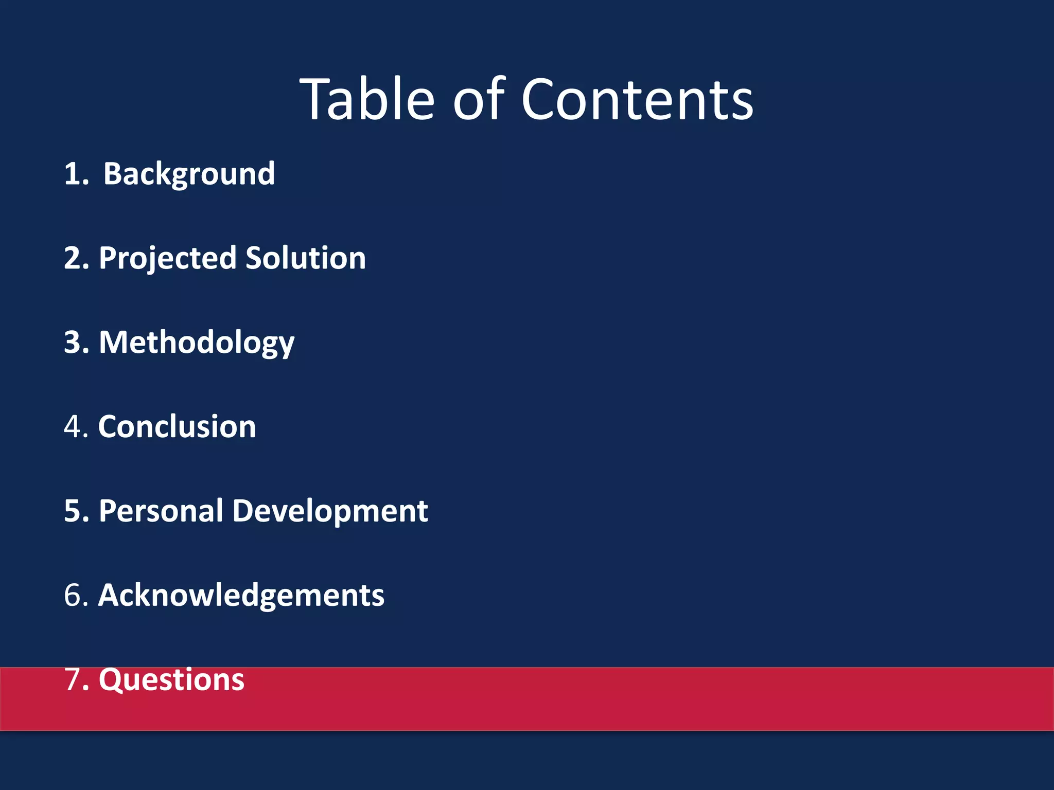 Table of Contents
1. Background
2. Projected Solution
3. Methodology
4. Conclusion
5. Personal Development
6. Acknowledgements
7. Questions
 