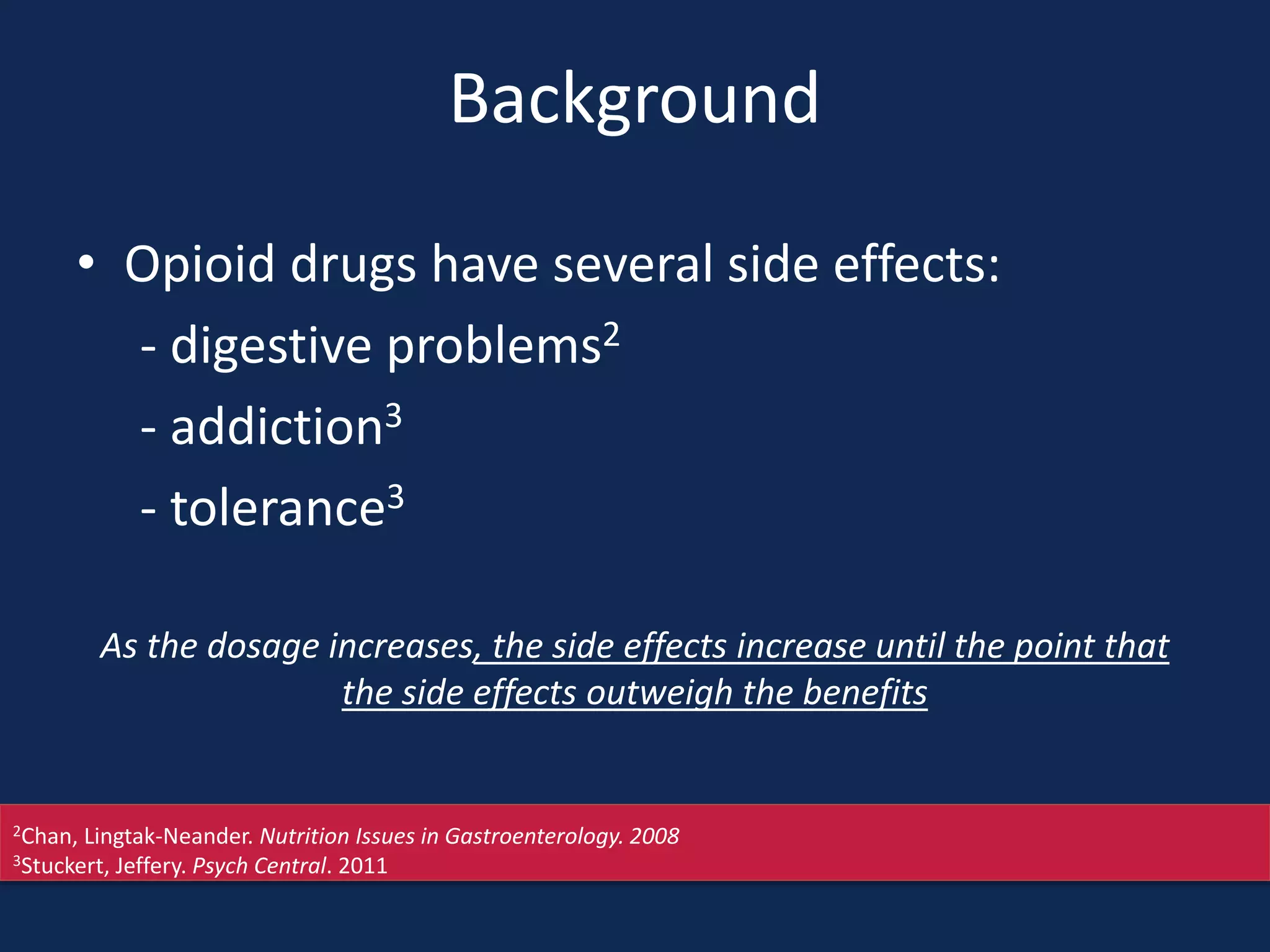 Background
• Opioid drugs have several side effects:
- digestive problems2
- addiction3
- tolerance3
As the dosage increases, the side effects increase until the point that
the side effects outweigh the benefits
2Chan, Lingtak-Neander. Nutrition Issues in Gastroenterology. 2008
3Stuckert, Jeffery. Psych Central. 2011
 