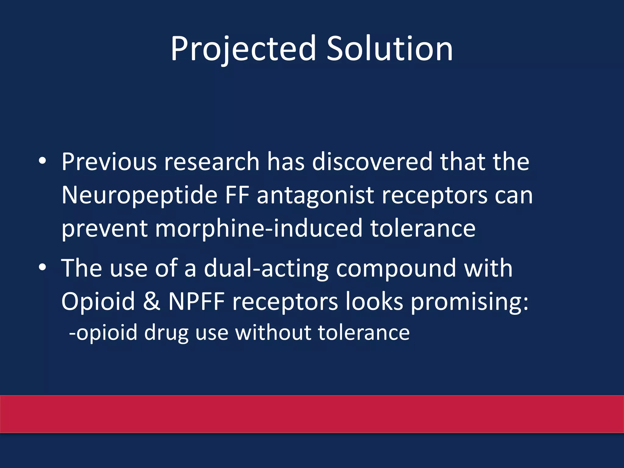 Projected Solution
• Previous research has discovered that the
Neuropeptide FF antagonist receptors can
prevent morphine-induced tolerance
• The use of a dual-acting compound with
Opioid & NPFF receptors looks promising:
-opioid drug use without tolerance
 