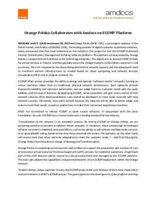 Orange Polska Collaborates with Amdocs on ECOMP Platform
WARSAW and ST. LOUIS  January 30, 2017  Orange Polska (WSE: OPL), a convergent operator in the
Polish market, and Amdocs (NASDAQ: DOX), the leading provider of digital customer experience solutions,
today announced that they have embarked on the industry’s first project to trial the ECOMP (Enhanced
Control, Orchestration, Management & Policy) software platform. This platform is being trialed by Orange
Polska, in cooperation with Amdocs as the technology integrator. The objective is to assess ECOMP, initially
for virtual services in Poland, and then globally across the Orange footprint (236 million customers in 28
countries). This is in response to the skyrocketing demand for network capacity and the subsequent need
to transform current infrastructures to models based on cloud computing and network function
virtualization (NFV) and to progress towards 5G.
ECOMP offers service providers the ability to design and operate “software-centric” networks running on
virtual machines rather than on traditional, physical network architectures. Such networks provide
improved scalability and extensive automation, and can adapt faster to customer needs with the quick
addition and removal of features. By deploying ECOMP, service providers will gain more control of their
network services, drive down operational costs and allow developers to more easily innovate with new
network services. Ultimately, consumers benefit because the network will be able to better adapt and
scale to meet their needs, as well as predict how to make their connected experiences seamless.
AT&T has committed to release ECOMP as open source software, in conjunction with the Linux
Foundation. As such, ECOMP has a chance to become a leading standard for the industry.
“Virtualisation of the network is an inevitable process. By testing ECOMP at Orange Polska, we are
preparing ourselves to become a software-driven company. In the future, these cutting-edge technologies
will give customers completely new possibilities, such as the ability to self-activate and deactivate services,
or to enjoy flexible rating, based on the time they consumed the service. The operator, on the other hand,
will receive tools that allow real-time adaptation to meet the customer needs,” – said Piotr Muszyński,
Orange Polska Vice-President in charge of Strategy and Transformation.
Orange Polska is conducting numerous tests with Amdocs to support the preparation and creation of a set
of innovative virtual Customer Premises Equipment (vCPE) services for residential customers. A significant
part of the vCPE features will be moved to a cloud environment and managed by the ECOMP platform.
The tests will validate the capabilities and potential benefits of an ECOMP deployment within the Orange
network.
“Amdocs brings unique expertise to early day ECOMP projects like ours because of their early involvement
and commitment to AT&T’s ECOMP project: They participated in the development of the platform and they
 