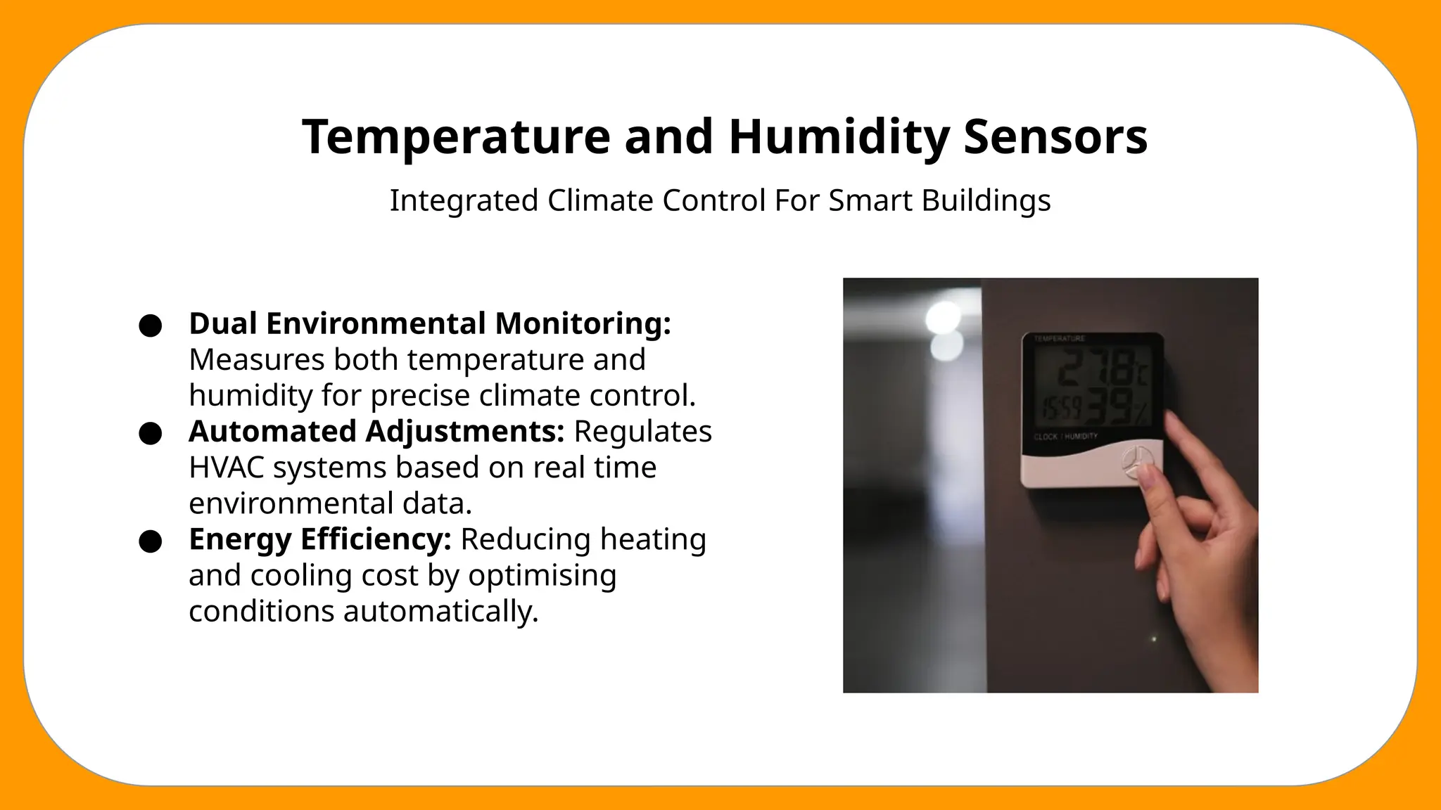 Temperature and Humidity Sensors
Integrated Climate Control For Smart Buildings
● Dual Environmental Monitoring:
Measures both temperature and
humidity for precise climate control.
● Automated Adjustments: Regulates
HVAC systems based on real time
environmental data.
● Energy Efficiency: Reducing heating
and cooling cost by optimising
conditions automatically.
 