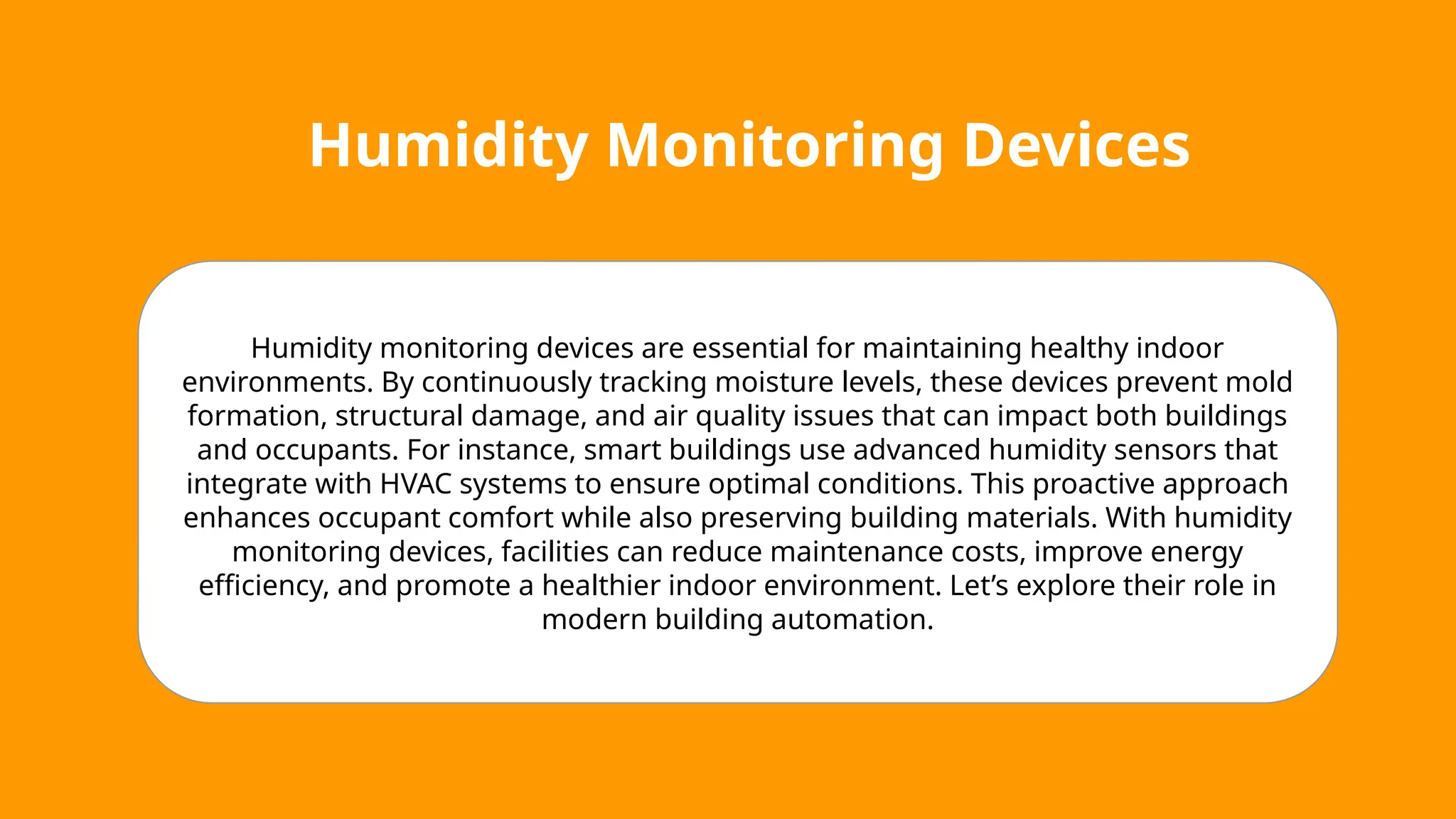 Humidity Monitoring Devices
Humidity monitoring devices are essential for maintaining healthy indoor
environments. By continuously tracking moisture levels, these devices prevent mold
formation, structural damage, and air quality issues that can impact both buildings
and occupants. For instance, smart buildings use advanced humidity sensors that
integrate with HVAC systems to ensure optimal conditions. This proactive approach
enhances occupant comfort while also preserving building materials. With humidity
monitoring devices, facilities can reduce maintenance costs, improve energy
efficiency, and promote a healthier indoor environment. Let’s explore their role in
modern building automation.
 
