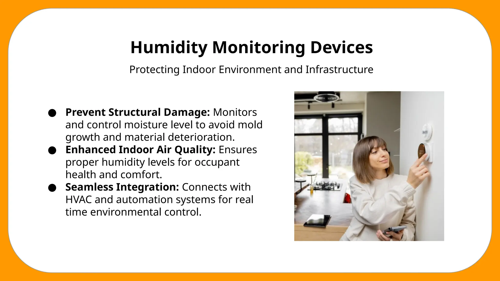 Humidity Monitoring Devices
Protecting Indoor Environment and Infrastructure
● Prevent Structural Damage: Monitors
and control moisture level to avoid mold
growth and material deterioration.
● Enhanced Indoor Air Quality: Ensures
proper humidity levels for occupant
health and comfort.
● Seamless Integration: Connects with
HVAC and automation systems for real
time environmental control.
 