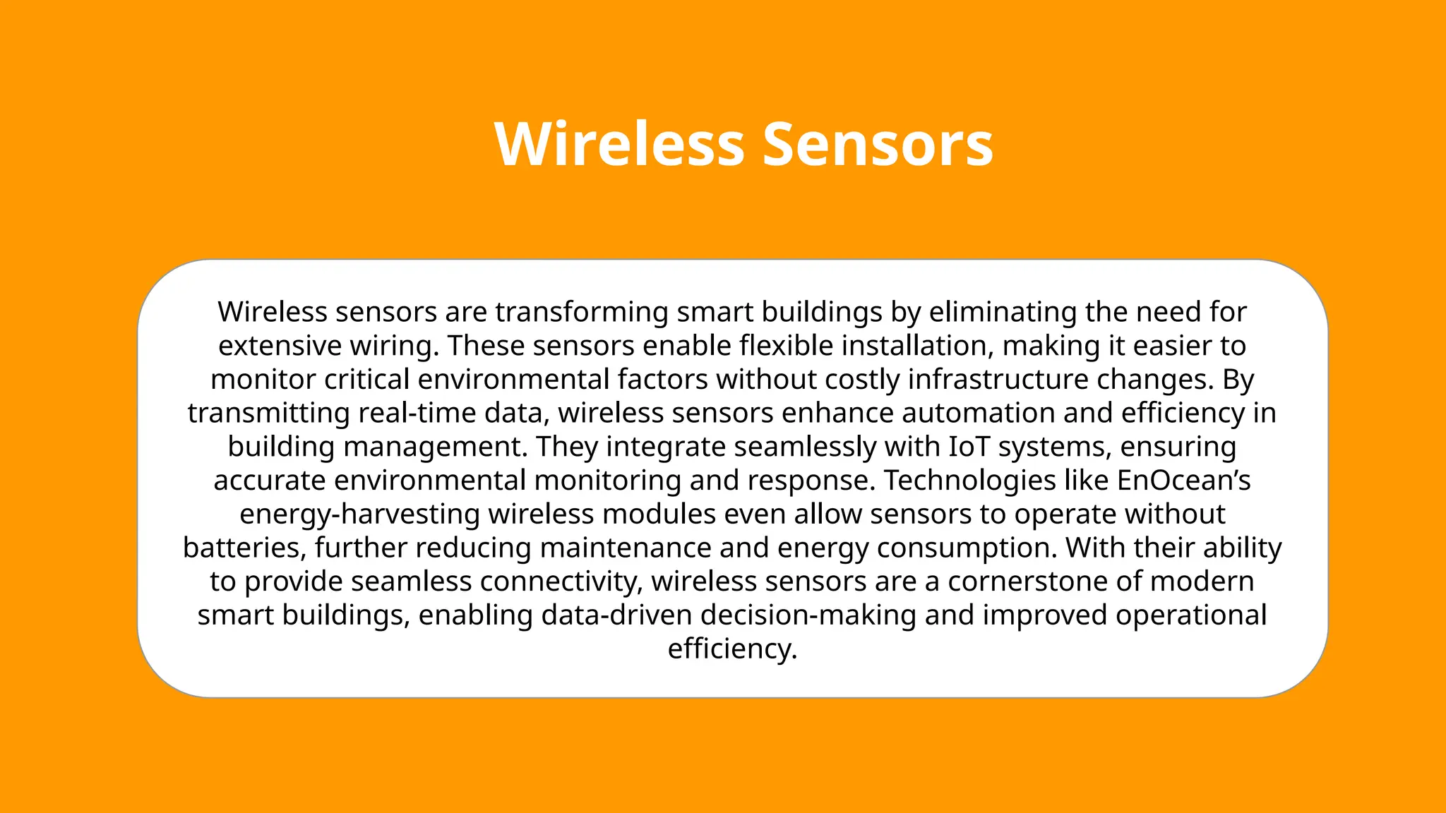 Wireless Sensors
Wireless sensors are transforming smart buildings by eliminating the need for
extensive wiring. These sensors enable flexible installation, making it easier to
monitor critical environmental factors without costly infrastructure changes. By
transmitting real-time data, wireless sensors enhance automation and efficiency in
building management. They integrate seamlessly with IoT systems, ensuring
accurate environmental monitoring and response. Technologies like EnOcean’s
energy-harvesting wireless modules even allow sensors to operate without
batteries, further reducing maintenance and energy consumption. With their ability
to provide seamless connectivity, wireless sensors are a cornerstone of modern
smart buildings, enabling data-driven decision-making and improved operational
efficiency.
 