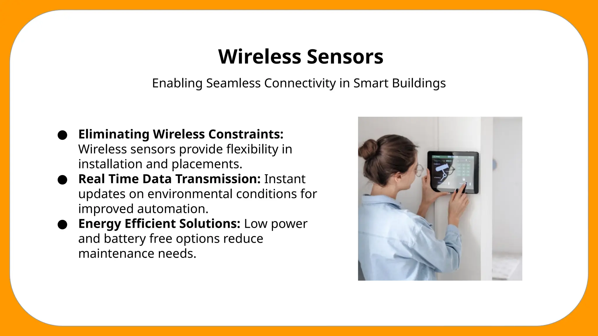Wireless Sensors
Enabling Seamless Connectivity in Smart Buildings
● Eliminating Wireless Constraints:
Wireless sensors provide flexibility in
installation and placements.
● Real Time Data Transmission: Instant
updates on environmental conditions for
improved automation.
● Energy Efficient Solutions: Low power
and battery free options reduce
maintenance needs.
 