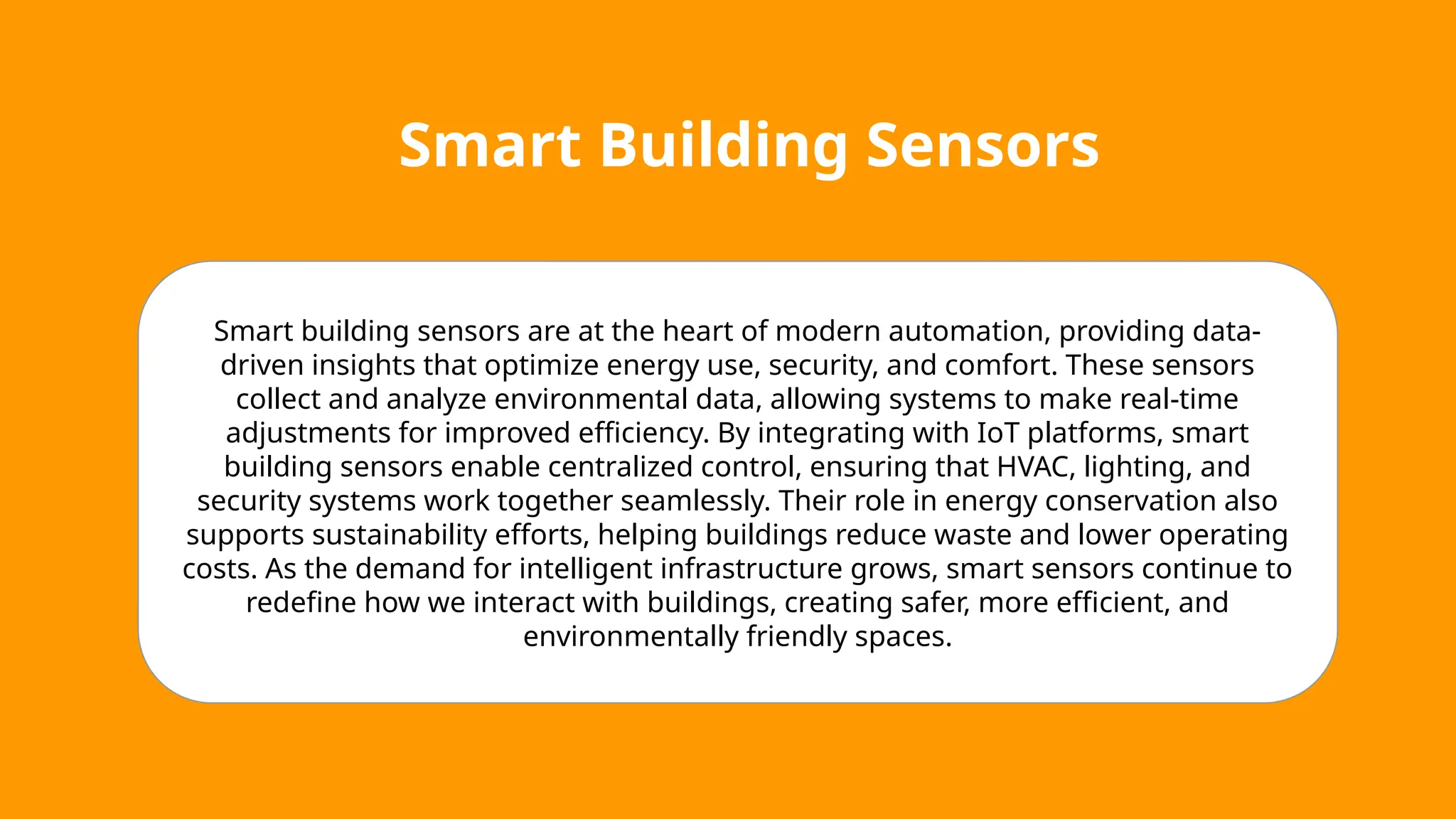 Smart Building Sensors
Smart building sensors are at the heart of modern automation, providing data-
driven insights that optimize energy use, security, and comfort. These sensors
collect and analyze environmental data, allowing systems to make real-time
adjustments for improved efficiency. By integrating with IoT platforms, smart
building sensors enable centralized control, ensuring that HVAC, lighting, and
security systems work together seamlessly. Their role in energy conservation also
supports sustainability efforts, helping buildings reduce waste and lower operating
costs. As the demand for intelligent infrastructure grows, smart sensors continue to
redefine how we interact with buildings, creating safer, more efficient, and
environmentally friendly spaces.
 