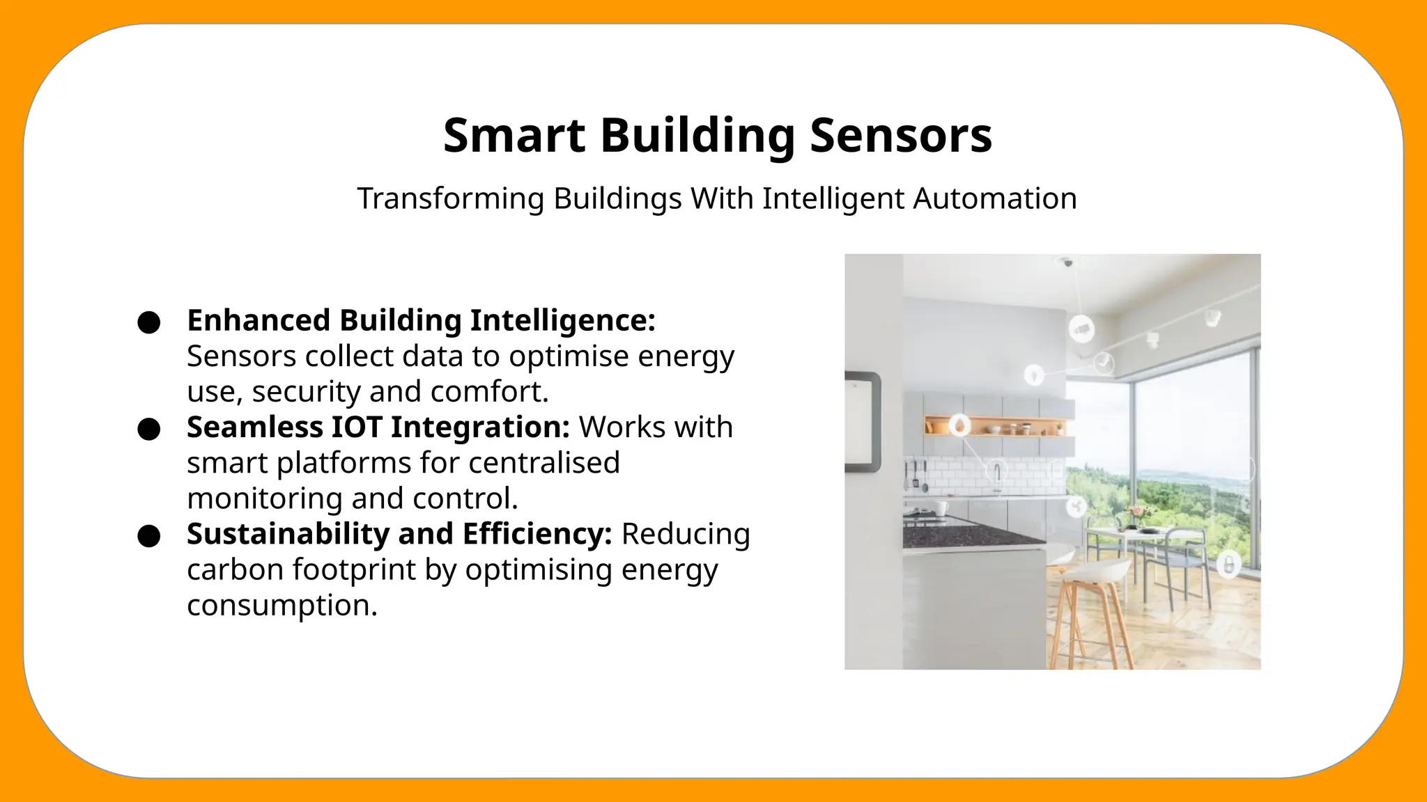 Smart Building Sensors
Transforming Buildings With Intelligent Automation
● Enhanced Building Intelligence:
Sensors collect data to optimise energy
use, security and comfort.
● Seamless IOT Integration: Works with
smart platforms for centralised
monitoring and control.
● Sustainability and Efficiency: Reducing
carbon footprint by optimising energy
consumption.
 