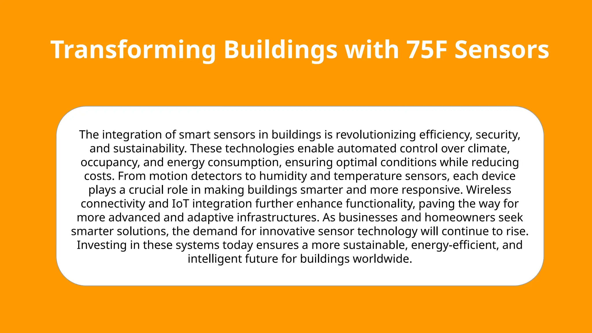 Transforming Buildings with 75F Sensors
The integration of smart sensors in buildings is revolutionizing efficiency, security,
and sustainability. These technologies enable automated control over climate,
occupancy, and energy consumption, ensuring optimal conditions while reducing
costs. From motion detectors to humidity and temperature sensors, each device
plays a crucial role in making buildings smarter and more responsive. Wireless
connectivity and IoT integration further enhance functionality, paving the way for
more advanced and adaptive infrastructures. As businesses and homeowners seek
smarter solutions, the demand for innovative sensor technology will continue to rise.
Investing in these systems today ensures a more sustainable, energy-efficient, and
intelligent future for buildings worldwide.
 