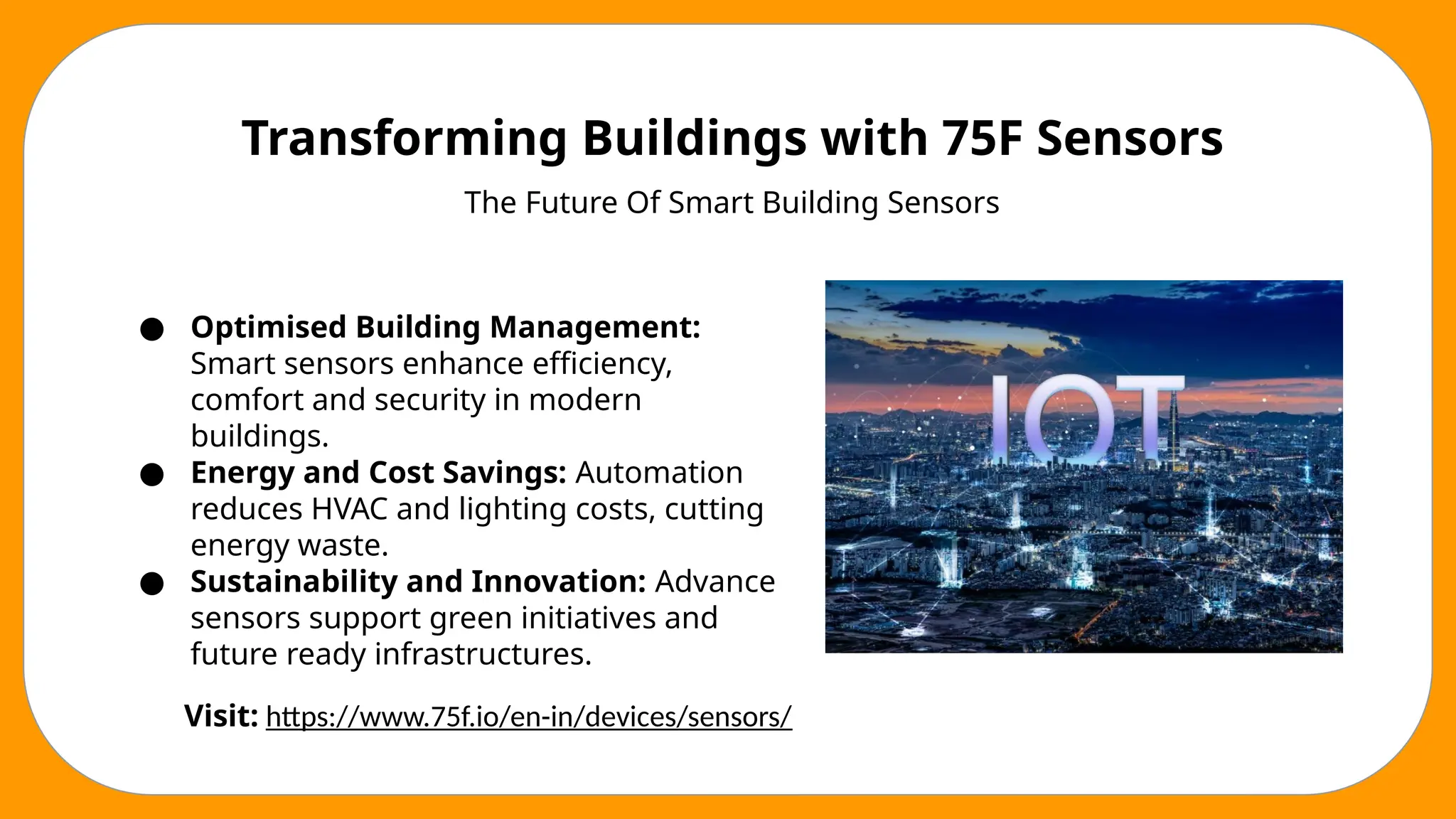 Transforming Buildings with 75F Sensors
The Future Of Smart Building Sensors
● Optimised Building Management:
Smart sensors enhance efficiency,
comfort and security in modern
buildings.
● Energy and Cost Savings: Automation
reduces HVAC and lighting costs, cutting
energy waste.
● Sustainability and Innovation: Advance
sensors support green initiatives and
future ready infrastructures.
Visit: https://www.75f.io/en-in/devices/sensors/
 