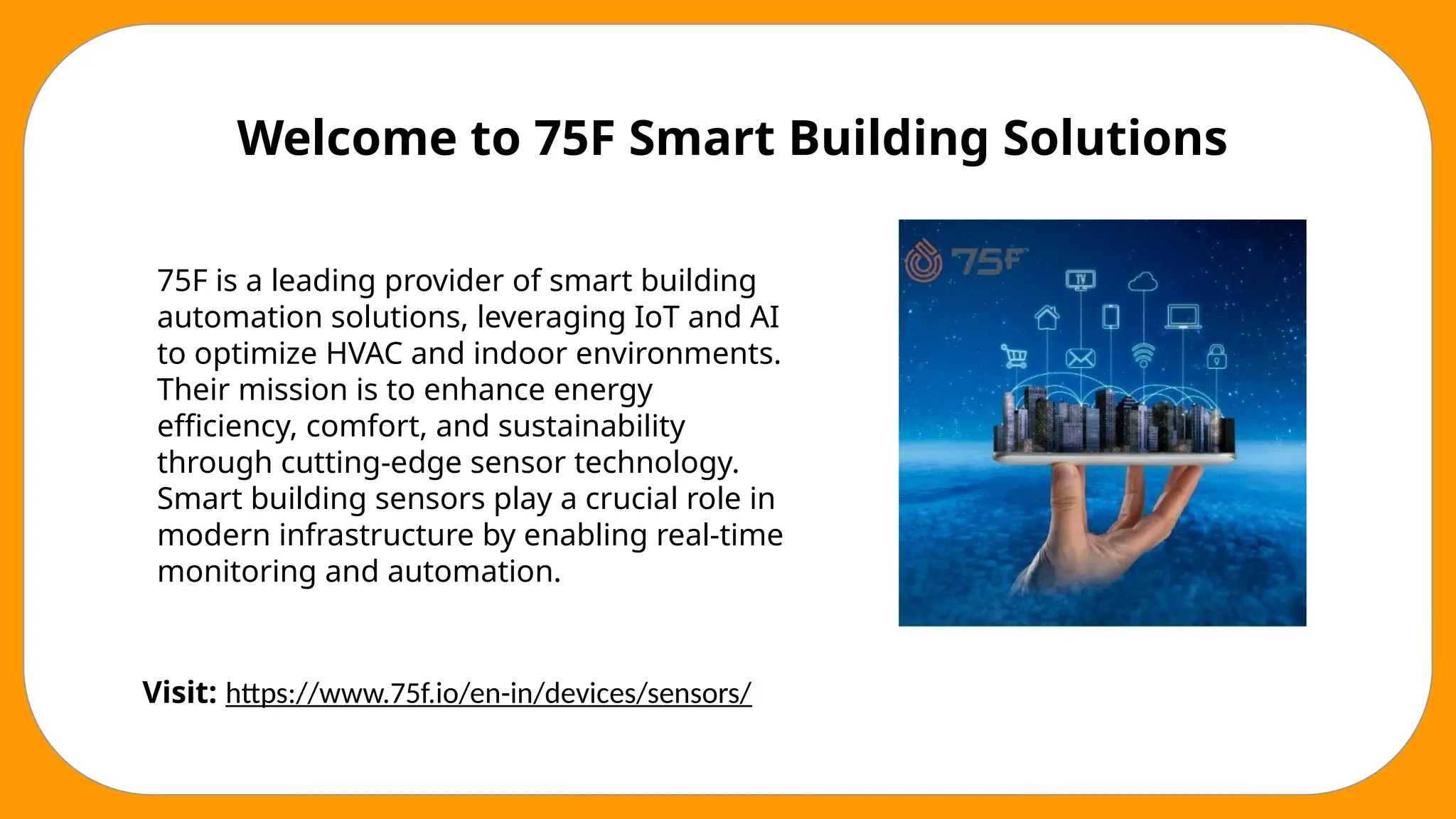 Welcome to 75F Smart Building Solutions
75F is a leading provider of smart building
automation solutions, leveraging IoT and AI
to optimize HVAC and indoor environments.
Their mission is to enhance energy
efficiency, comfort, and sustainability
through cutting-edge sensor technology.
Smart building sensors play a crucial role in
modern infrastructure by enabling real-time
monitoring and automation.
Visit: https://www.75f.io/en-in/devices/sensors/
 