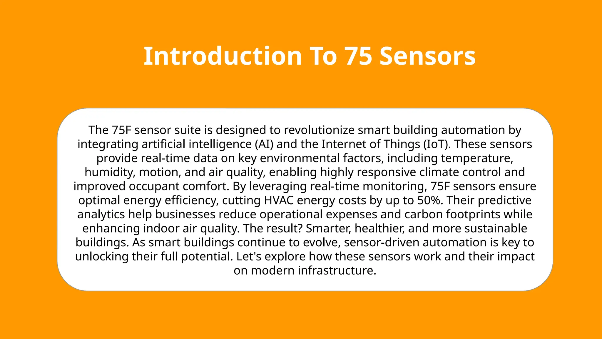 Introduction To 75 Sensors
The 75F sensor suite is designed to revolutionize smart building automation by
integrating artificial intelligence (AI) and the Internet of Things (IoT). These sensors
provide real-time data on key environmental factors, including temperature,
humidity, motion, and air quality, enabling highly responsive climate control and
improved occupant comfort. By leveraging real-time monitoring, 75F sensors ensure
optimal energy efficiency, cutting HVAC energy costs by up to 50%. Their predictive
analytics help businesses reduce operational expenses and carbon footprints while
enhancing indoor air quality. The result? Smarter, healthier, and more sustainable
buildings. As smart buildings continue to evolve, sensor-driven automation is key to
unlocking their full potential. Let's explore how these sensors work and their impact
on modern infrastructure.
 