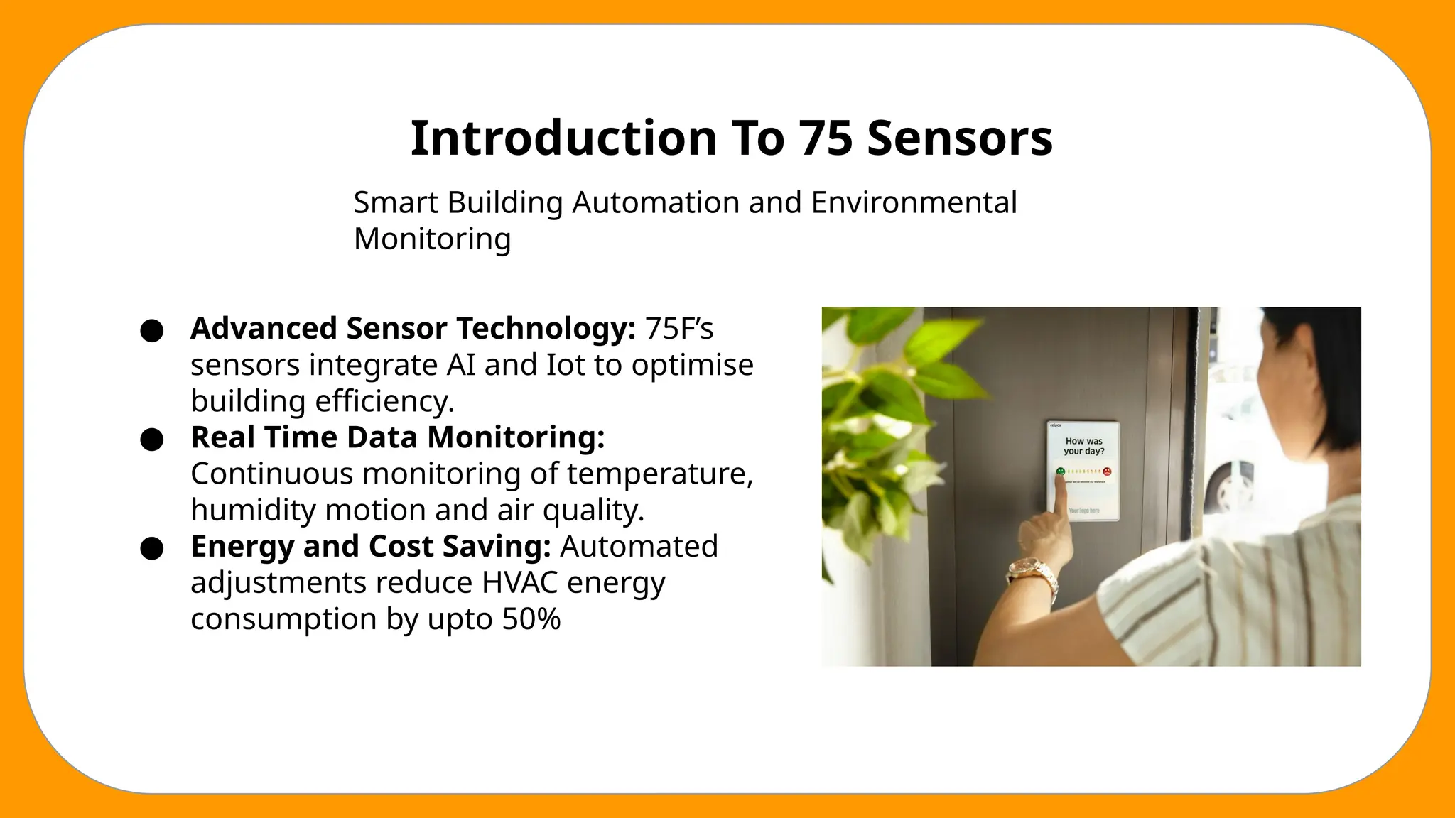 Introduction To 75 Sensors
Smart Building Automation and Environmental
Monitoring
● Advanced Sensor Technology: 75F’s
sensors integrate AI and Iot to optimise
building efficiency.
● Real Time Data Monitoring:
Continuous monitoring of temperature,
humidity motion and air quality.
● Energy and Cost Saving: Automated
adjustments reduce HVAC energy
consumption by upto 50%
 
