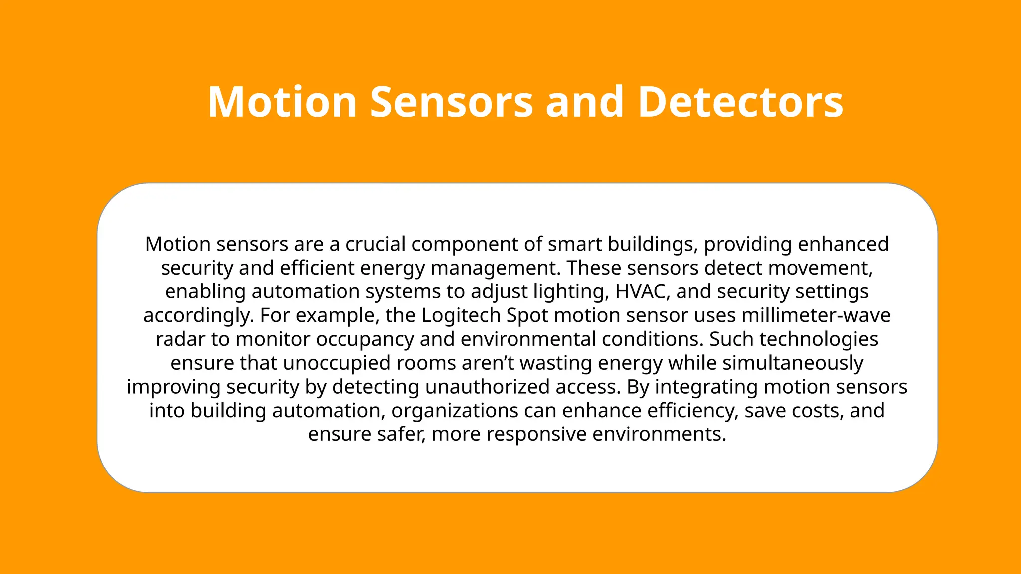 Motion Sensors and Detectors
Motion sensors are a crucial component of smart buildings, providing enhanced
security and efficient energy management. These sensors detect movement,
enabling automation systems to adjust lighting, HVAC, and security settings
accordingly. For example, the Logitech Spot motion sensor uses millimeter-wave
radar to monitor occupancy and environmental conditions. Such technologies
ensure that unoccupied rooms aren’t wasting energy while simultaneously
improving security by detecting unauthorized access. By integrating motion sensors
into building automation, organizations can enhance efficiency, save costs, and
ensure safer, more responsive environments.
 