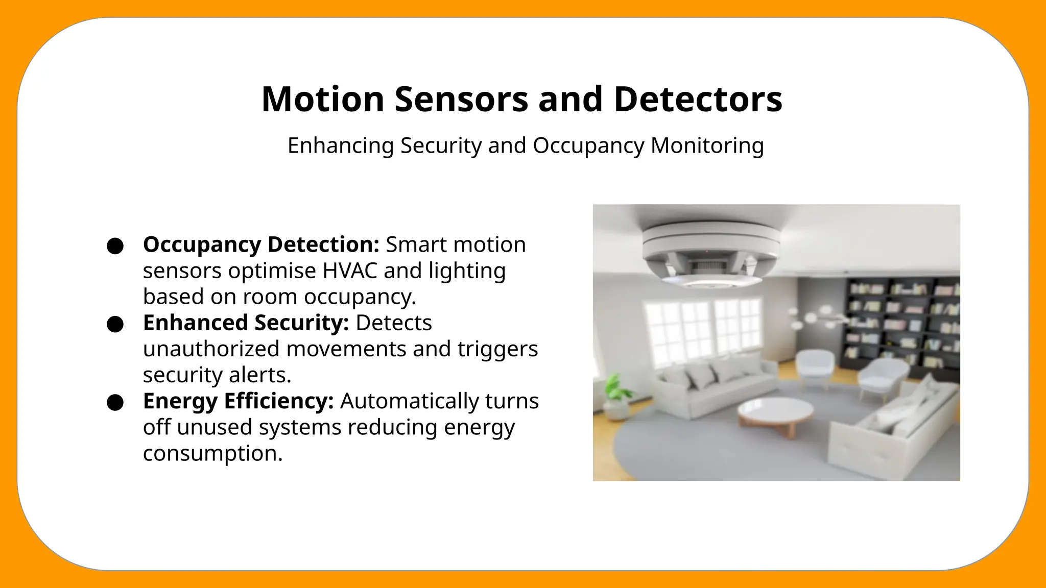Motion Sensors and Detectors
Enhancing Security and Occupancy Monitoring
● Occupancy Detection: Smart motion
sensors optimise HVAC and lighting
based on room occupancy.
● Enhanced Security: Detects
unauthorized movements and triggers
security alerts.
● Energy Efficiency: Automatically turns
off unused systems reducing energy
consumption.
 