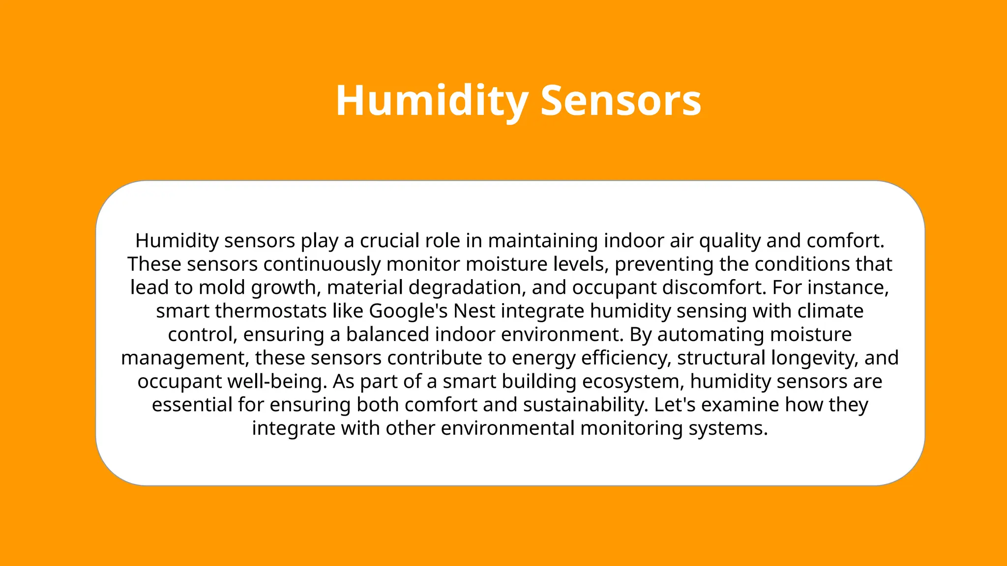 Humidity Sensors
Humidity sensors play a crucial role in maintaining indoor air quality and comfort.
These sensors continuously monitor moisture levels, preventing the conditions that
lead to mold growth, material degradation, and occupant discomfort. For instance,
smart thermostats like Google's Nest integrate humidity sensing with climate
control, ensuring a balanced indoor environment. By automating moisture
management, these sensors contribute to energy efficiency, structural longevity, and
occupant well-being. As part of a smart building ecosystem, humidity sensors are
essential for ensuring both comfort and sustainability. Let's examine how they
integrate with other environmental monitoring systems.
 
