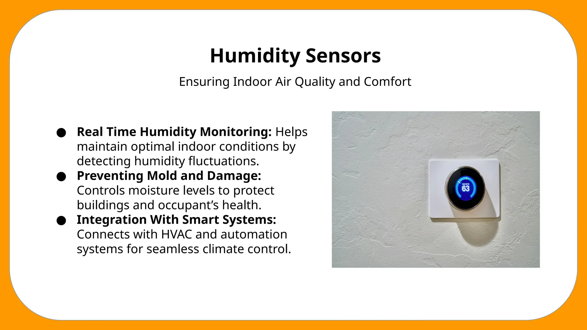 Humidity Sensors
Ensuring Indoor Air Quality and Comfort
● Real Time Humidity Monitoring: Helps
maintain optimal indoor conditions by
detecting humidity fluctuations.
● Preventing Mold and Damage:
Controls moisture levels to protect
buildings and occupant’s health.
● Integration With Smart Systems:
Connects with HVAC and automation
systems for seamless climate control.
 