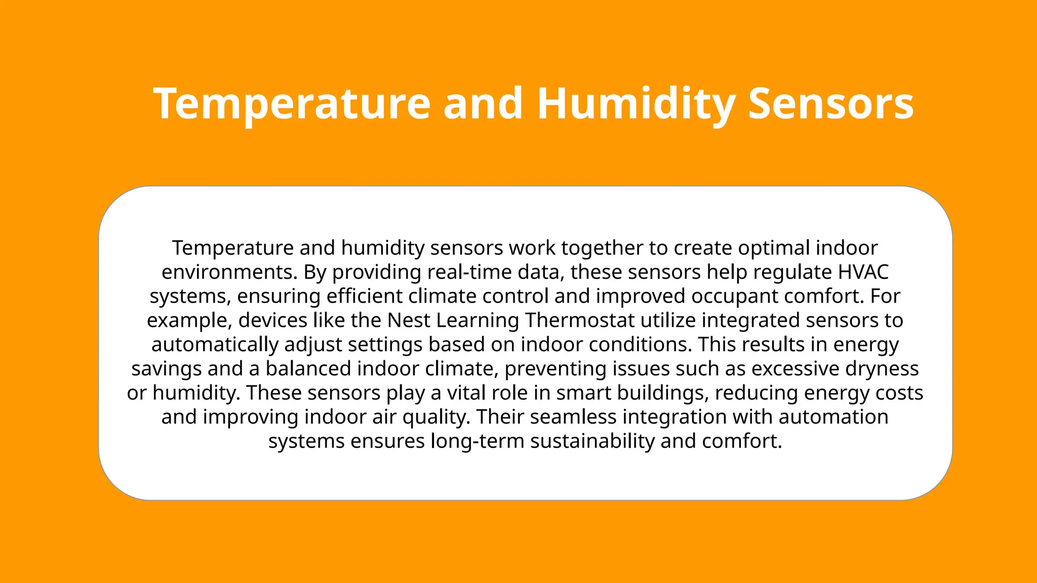 Temperature and Humidity Sensors
Temperature and humidity sensors work together to create optimal indoor
environments. By providing real-time data, these sensors help regulate HVAC
systems, ensuring efficient climate control and improved occupant comfort. For
example, devices like the Nest Learning Thermostat utilize integrated sensors to
automatically adjust settings based on indoor conditions. This results in energy
savings and a balanced indoor climate, preventing issues such as excessive dryness
or humidity. These sensors play a vital role in smart buildings, reducing energy costs
and improving indoor air quality. Their seamless integration with automation
systems ensures long-term sustainability and comfort.
 