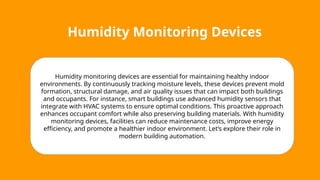 Humidity Monitoring Devices
Humidity monitoring devices are essential for maintaining healthy indoor
environments. By continuously tracking moisture levels, these devices prevent mold
formation, structural damage, and air quality issues that can impact both buildings
and occupants. For instance, smart buildings use advanced humidity sensors that
integrate with HVAC systems to ensure optimal conditions. This proactive approach
enhances occupant comfort while also preserving building materials. With humidity
monitoring devices, facilities can reduce maintenance costs, improve energy
efficiency, and promote a healthier indoor environment. Let’s explore their role in
modern building automation.
 