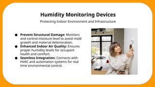 Humidity Monitoring Devices
Protecting Indoor Environment and Infrastructure
● Prevent Structural Damage: Monitors
and control moisture level to avoid mold
growth and material deterioration.
● Enhanced Indoor Air Quality: Ensures
proper humidity levels for occupant
health and comfort.
● Seamless Integration: Connects with
HVAC and automation systems for real
time environmental control.
 