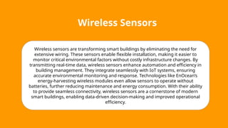 Wireless Sensors
Wireless sensors are transforming smart buildings by eliminating the need for
extensive wiring. These sensors enable flexible installation, making it easier to
monitor critical environmental factors without costly infrastructure changes. By
transmitting real-time data, wireless sensors enhance automation and efficiency in
building management. They integrate seamlessly with IoT systems, ensuring
accurate environmental monitoring and response. Technologies like EnOcean’s
energy-harvesting wireless modules even allow sensors to operate without
batteries, further reducing maintenance and energy consumption. With their ability
to provide seamless connectivity, wireless sensors are a cornerstone of modern
smart buildings, enabling data-driven decision-making and improved operational
efficiency.
 