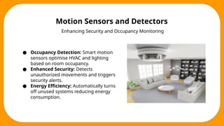 Motion Sensors and Detectors
Enhancing Security and Occupancy Monitoring
● Occupancy Detection: Smart motion
sensors optimise HVAC and lighting
based on room occupancy.
● Enhanced Security: Detects
unauthorized movements and triggers
security alerts.
● Energy Efficiency: Automatically turns
off unused systems reducing energy
consumption.
 