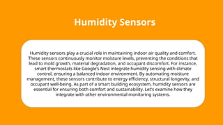 Humidity Sensors
Humidity sensors play a crucial role in maintaining indoor air quality and comfort.
These sensors continuously monitor moisture levels, preventing the conditions that
lead to mold growth, material degradation, and occupant discomfort. For instance,
smart thermostats like Google's Nest integrate humidity sensing with climate
control, ensuring a balanced indoor environment. By automating moisture
management, these sensors contribute to energy efficiency, structural longevity, and
occupant well-being. As part of a smart building ecosystem, humidity sensors are
essential for ensuring both comfort and sustainability. Let's examine how they
integrate with other environmental monitoring systems.
 