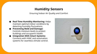 Humidity Sensors
Ensuring Indoor Air Quality and Comfort
● Real Time Humidity Monitoring: Helps
maintain optimal indoor conditions by
detecting humidity fluctuations.
● Preventing Mold and Damage:
Controls moisture levels to protect
buildings and occupant’s health.
● Integration With Smart Systems:
Connects with HVAC and automation
systems for seamless climate control.
 