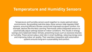 Temperature and Humidity Sensors
Temperature and humidity sensors work together to create optimal indoor
environments. By providing real-time data, these sensors help regulate HVAC
systems, ensuring efficient climate control and improved occupant comfort. For
example, devices like the Nest Learning Thermostat utilize integrated sensors to
automatically adjust settings based on indoor conditions. This results in energy
savings and a balanced indoor climate, preventing issues such as excessive dryness
or humidity. These sensors play a vital role in smart buildings, reducing energy costs
and improving indoor air quality. Their seamless integration with automation
systems ensures long-term sustainability and comfort.
 