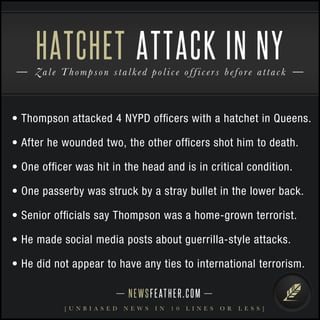 HATCHET ATTACK IN NY 
Zal e T homps o n s t a l k e d p o l i c e o f f i c e r s b e f o r e a t t a c k 
• Thompson attacked 4 NYPD officers with a hatchet in Queens. 
• After he wounded two, the other officers shot him to death. 
• One officer was hit in the head and is in critical condition. 
• One passerby was struck by a stray bullet in the lower back. 
• Senior officials say Thompson was a home-grown terrorist. 
• He made social media posts about guerrilla-style attacks. 
• He did not appear to have any ties to international terrorism. 
N E WS F E AT H E R . C O M 
[ U N B I A S E D N E W S I N 1 0 L I N E S O R L E S S ] 
