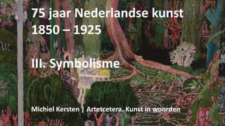 75 jaar Nederlandse kunst
1850 – 1925
III. Symbolisme
Michiel Kersten | Artetcetera. Kunst in woorden
 