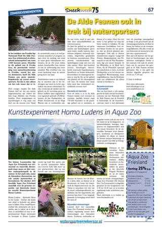 E                nTEn                                                                                                                                               67
  ZoMEREVEnEM

                                                                          De Alde Feanen ook in
                                                                          trek bij watersporters
                                                                          En wat restte, werd al snel ont-     fietsen of te varen. Door het vele    over dit prachtige natuurgebied
                                                                          dekt door natuurliefhebbers en       water is het gebied ver weg het       en krijgt u een goed beeld van de
                                                                          waterrecreanten.                     beste varend te bekijken. Er zijn     ontstaansgeschiedenis, de flora en
                                                                          Zo kent het gebied nu een grote      vaarroutes beschikbaar voor zo-       fauna, het beheer en de recreatie-
                                                                          variatie aan landschappen: groot     wel kleine bootjes als wat grote-     mogelijkheden. Dit alles wordt op
                                                                          open water, smalle vaarten, mys-     re, met op diverse plaatsen aan-      een belevende en interactieve ma-
In het midden van Fryslân ligt       de zeventiende eeuw is er turf ge-   terieuze petgaten, wuivende riet-    legsteigers. Ook zijn er diverse      nier aan u gepresenteerd.
Nationaal Park De Alde Fea-          wonnen waardoor er petgaten en       velden, uitgestrekte graslanden      wandelroutes uitgezet. Langs het      Hier zijn ook kaarten van het ge-
nen. Een schitterend en afwis-       later door de werking van wind       en besloten moerasbossen. Deze       Prinses Margrietkanaal, van Fô-       bied  en beschrijvingen van wan-
selend natuurgebied van ruim         en water grote waterplassen ont-     enorme verscheidenheid aan           nejacht tot aan de Nije Headams-      delroutes verkrijgbaar. Verder is
4.000 hectare groot. Doordat         stonden. In de 19e eeuw deden        landschappen zorgt ook voor een      sleat, ligt een nieuw fietspad. In    het centrum ook vaak de uitvals-
in dit gebied van It Fryske          andere brandstoffen hun intrede      rijke natuur. Meer dan honderd       het Wikelslân,  in de Reid om’e       basis van de excursies die gere-
Gea, de provinciale vereni-          en was de turfwinning niet meer      soorten broedvogels bijvoor-         Krite,  bij de Prinsehôf (speciaal    geld in de Alde Feanen worden
ging voor natuurbescherming          rendabel. Wat overbleef was een      beeld, waaronder baardmannetje,      om aalscholvers te zien), in de Jan   gehouden. Het is van april t/m
in Fryslân, vooral het wa-           woest landschap waar de natuur       blauwborst en bruine kiekendief.     Durkspolder en in het nieuwe na-      oktober dagelijks geopend van
ter domineert, heeft De Alde         gretig bezit van nam.                Doortrekkers en wintergasten ko-     tuurgebied Westersanning  staan       10.00 tot 17.00 uur.
Feanen een grote aantrek-                                                 men er nog bij. En op het gebied     vogelkijkhutten. Aan de Holstmar
kingskracht op vooral water-         Nederlanders staan er om bekend      van planten telt dit natuurgebied    staat een uitkijktoren die alleen     U bent er welkom!
sporters. En dat is niet alleen      dat ze meesters zijn in het be-      ook mee. Er komen hier maar          varend te bereiken is.
om het vele water dat er is.         dwingen van water en in het aan-     liefst meer dan vierhonderd ver-                                           Voor meer informatie:
                                     maken van nieuw cultuurland. Zo      schillende soorten voor!             Bezoekerscentrum                      www.itfryskegea.nl en
Heel vroeger maakte De Alde          zijn, vooral aan de randen van het                                        te Earnewâld                          www.dealdefeanen.nl.
Feanen deel uit van een enorm        gebied, na de vervening grote en     Recreatie en toerisme                Met uw boot kunt u ook aanleg-
laagveenmoeras dat vrijwel het       kleine stukken land ingepolderd      Voor de mens is er in de Alde        gen bij de kade van het bezoekers-
hele Lege Midden van Fryslân         voor agrarisch gebruik. De Wyld-     Feanen ruimte voor recreatie en      centrum van het Nationale Park
bedekte. Door ontginningen en        lannen, de Jan Durkspolder, de       toerisme. Jaarlijks komen ruim       de Alde Feanen aan de Koaidyk
inpolderingen is nog maar een        Polder Eernewoude en de Hege         750.000 bezoekers in dit prach-      te Earnewâld. In dit bezoekers-
deel van dit moeras over. Vanaf      Warren zijn er voorbeelden van.      tige gebied om te wandelen, te       centrum vindt u veel informatie




Kunstexperiment Homo Ludens in Aqua Zoo
                                                                                                               pinguïns voelen zich als een vis in
                                                                                                               het water en op de kangoeroe- en
                                                                                                               lemureneilanden bewegen kan-
                                                                                                               goeroes en ringstaartmaki’s zich
                                                                                                               vrij tussen bezoekers. In de na-
                                                                                                               tuurlijke biotopen leven flamin-
                                                                                                               go’s, neusberen en dwergotters
                                                                                                               in families bij elkaar en vanuit
                                                                                                               de bomen werpen binturongs en
                                                                                                               kleine panda’s een blik op belang-
                                                                                                               stellende voorbijgangers.

                                                                                                                              Ontmoet in het
                                                                                                                              overdekte Natu-
                                                                                                                              rama bijzondere

                                                                                                                                                       Aqua Zoo
                                                                                                                              diersoorten      als
                                                                                                                              vleermuizen, nijl-
                                                                                                                              varanen, skinks,
Net buiten Leeuwarden ligt
Aqua Zoo Friesland; een ver-
                                     vooral erg leuk! Het spelen met
                                     de enorme transparante ballen
                                                                                                                              boomboa’s en Au-
                                                                                                                              stralische doorn-
                                                                                                                                                       Friesland
                                                                                                                                                       Korting: 25% p.p.
rassend en waterrijk dieren-         van Cocoon Tube lijkt meer op                                                            takken en geniet
park waar mens en dier wor-          een sportactiviteit, dan op een                                                          in het sfeervolle
den ondergedompeld in de             bezoek aan een kunstexpositie!                                                           Pinguïn Paviljoen        (geldig t/m 31 augustus)
natuur. In het park zijn, naast                                                                                               en op de ruime            
de bijzondere diersoorten, nu                                                                                                 terrassen       van      Normale entreeprijs:
ook unieke kunstwerken te                                                 Bestuur de fontein met de Kine-      warme en koude versnaperingen.          Kinderen 0 t/m 2        Gratis
bewonderen. Tot oktober 2010                                              tic Cubes, klim en klauter in de     Aqua Zoo Friesland (De Groene           Volwassenen             € 17.00
beschikt Aqua Zoo Friesland                                               Boomtoren en bouw het kunst-         Ster 2 in Leeuwarden) is dagelijks      Kinderen 3 t/m 11       € 14.50
namelijk over de grootste ex-                                             werk de Stapelconstructie na. De     geopend (in het hoogseizoen van         65+                     € 15.00
positie van kinetische kunst                                              Tubus is misschien wel één van       9.30 tot 18.00 uur) en er worden         
ter wereld: Kunstexperiment                                               de meest verbazingwekkende on-       regelmatig leuke activiteiten aan-      De korting is alleen geldig
Homo Ludens.                                                              derdelen van het experiment; één     geboden.                                van 14 februari t/m 31
                                                                          persoon kan deze 5 ton wegende       Meer informatie is te vinden op         augustus 2010 voor maximaal
Homo Ludens – Spelende Mens                                               graansilo in beweging zetten alsof   www.frieslandzoo.nl.                    4 personen en tegen inlevering
in het Latijn – bewijst dat kunst                                         het niets is!                                                                van de bon uit deze krant.
niet altijd is bedoeld om alleen                                                                                                                       Niet geldig in combinatie
naar te kijken. Deze twaalf kunst-                                        Bijzondere ontmoetingen                                                      met andere acties en/of
werken zijn ontworpen om op te                                            Lopend door het natuurlijke                                                  aanbiedingen. De kortingsbon
spelen, aan te raken, op te klim-                                         Aqua Zoo Friesland worden be-                                                is niet inwisselbaar voor
men, te ontdekken en mee te ex-                                           zoekers regelmatig verrast door                                              geld en er kan ook geen geld
perimenteren! Naast interessant                                           ontmoetingen met bijzondere                                                  worden teruggegeven.
en leerzaam is Homo Ludens                                                dieren. Zeeberen, zeehonden en

                                                                                                                                                                             #
 