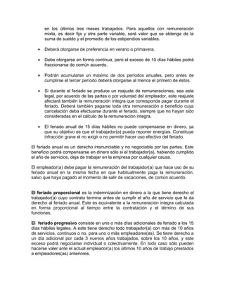 en los últimos tres meses trabajados. Para aquellos con remuneración
mixta, es decir fija y otra parte variable, será valor que se obtenga de la
suma de sueldo y el promedio de los estipendios variables.
• Deberá otorgarse de preferencia en verano o primavera.
• Debe otorgarse en forma continua, pero el exceso de 10 días hábiles podrá
fraccionarse de común acuerdo.
• Podrán acumularse un máximo de dos períodos anuales, pero antes de
cumplirse el tercer período deberá otorgarse al menos el primero de éstos.
• Si durante el feriado se produce un reajuste de remuneraciones, sea este
legal, por acuerdo de las partes o por voluntad del empleador, este reajuste
afectará también la remuneración íntegra que corresponda pagar durante el
feriado. Deberá también pagarse toda otra remuneración o beneficio cuya
cancelación deba efectuarse durante el feriado, siempre que no hayan sido
consideradas en el cálculo de la remuneración integra.
• El feriado anual de 15 días hábiles no puede compensarse en dinero, ya
que su objetivo es que el trabajador(a) pueda reponer energías. Constituye
infracción grave el no exigir o no permitir hacer uso efectivo del feriado.
El feriado anual es un derecho irrenunciable y no negociable por las partes. Este
beneficio podrá compensarse en dinero sólo si el trabajador(a), habiendo cumplido
el año de servicios, deja de trabajar en la empresa por cualquier causa.
El empleador(a) debe pagar la remuneración del trabajador(a) que hace uso de su
feriado anual en la misma fecha en que habitualmente paga la remuneración,
salvo que haya pagado al momento de salir de vacaciones, de común acuerdo.
El feriado proporcional es la indemnización en dinero a la que tiene derecho el
trabajador(a) cuyo contrato termina antes de cumplir el año de servicio que le da
derecho al feriado anual. Este es equivalente a la remuneración integra calculada
en forma proporcional al tiempo entre la contratación y el término de sus
funciones.
El feriado progresivo consiste en uno o más días adicionales de feriado a los 15
días hábiles legales. A este tiene derecho todo trabajador(a) con más de 10 años
de servicios, continuos o no, para uno o más empleadores(as). Se tiene derecho a
un día adicional por cada 3 nuevos años trabajados, sobre los 10 años, y este
exceso podrá negociarse individual o colectivamente. En todo caso sólo pueden
hacerse valer ante el actual empleador(a) los últimos 10 años de trabajo prestados
a empleadores(as) anteriores.
 